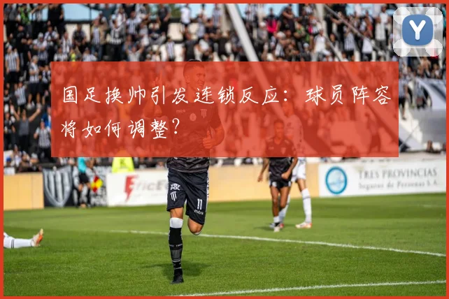 国足换帅引发连锁反应：球员阵容将如何调整？