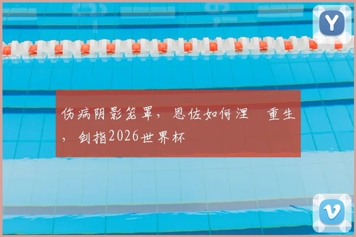 伤病阴影笼罩，恩佐如何涅槃重生，剑指2026世界杯