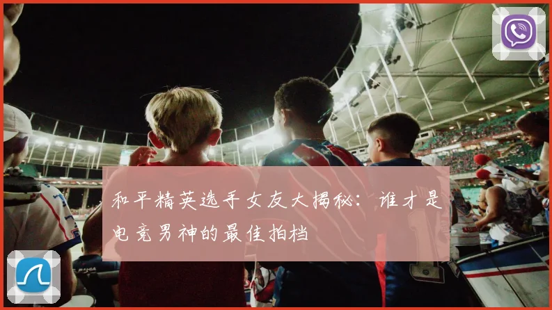和平精英选手女友大揭秘：谁才是电竞男神的最佳拍档