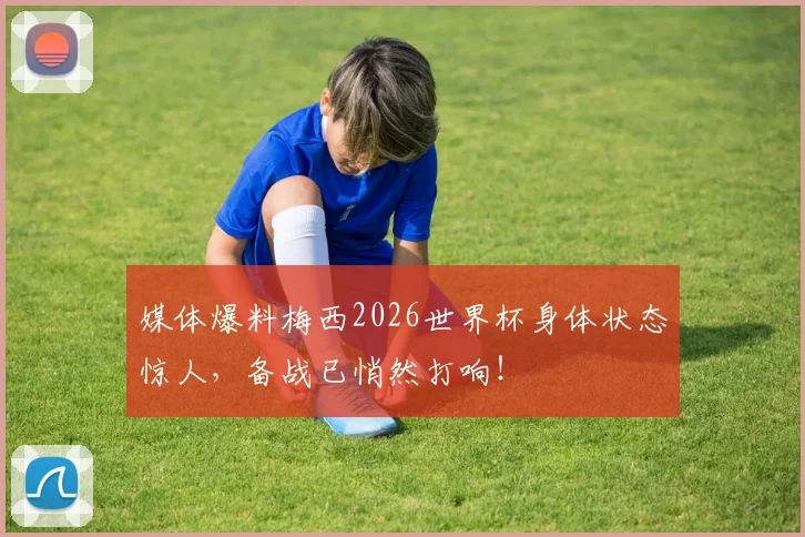 媒体爆料梅西2026世界杯身体状态惊人，备战已悄然打响！