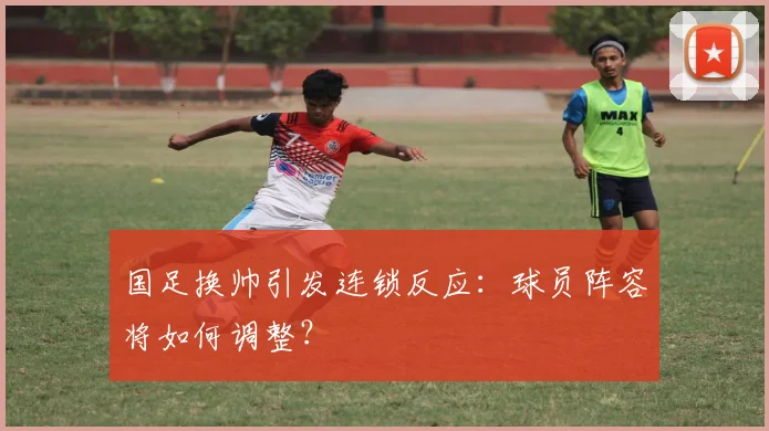 国足换帅引发连锁反应：球员阵容将如何调整？