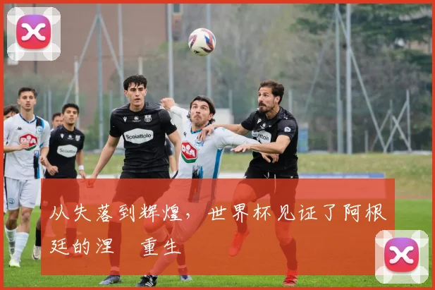 从失落到辉煌，世界杯见证了阿根廷的涅槃重生