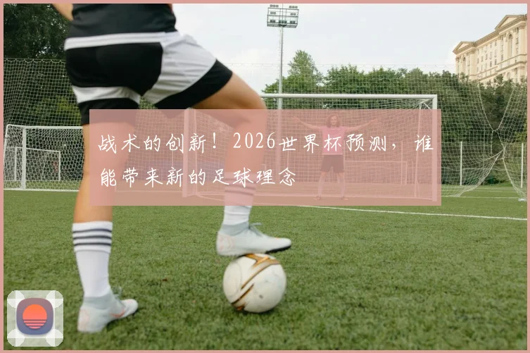 战术的创新！2026世界杯预测，谁能带来新的足球理念