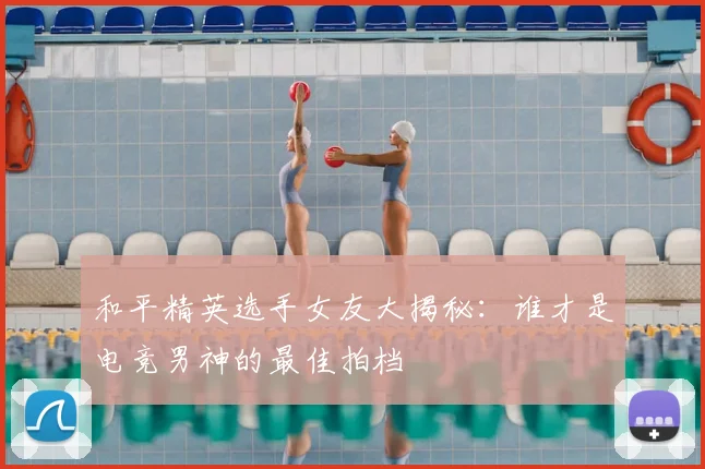 和平精英选手女友大揭秘：谁才是电竞男神的最佳拍档