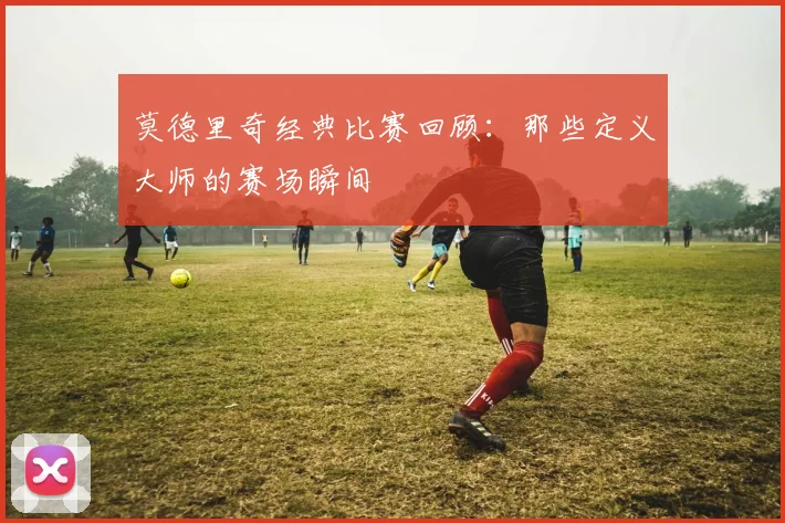 莫德里奇经典比赛回顾：那些定义大师的赛场瞬间