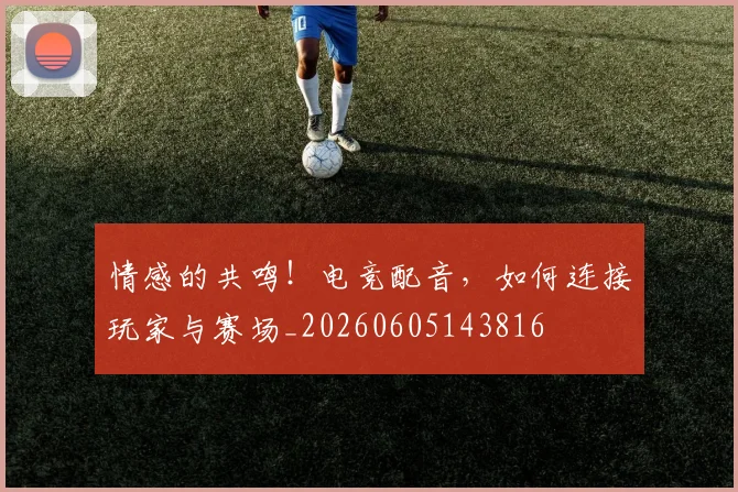 情感的共鸣！电竞配音，如何连接玩家与赛场_20260605143816
