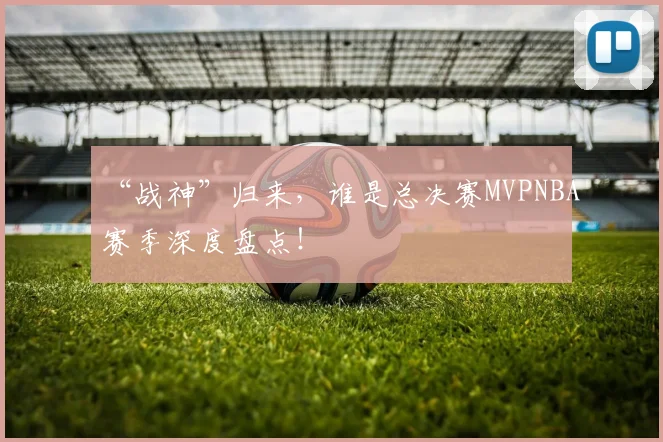 “战神”归来，谁是总决赛MVPNBA赛季深度盘点！