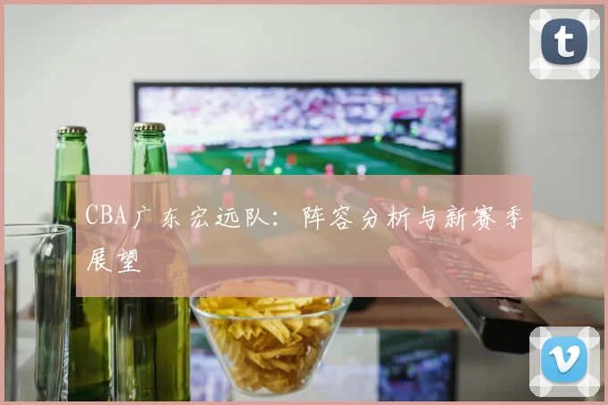 CBA广东宏远队：阵容分析与新赛季展望
