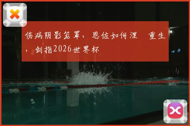 伤病阴影笼罩，恩佐如何涅槃重生，剑指2026世界杯