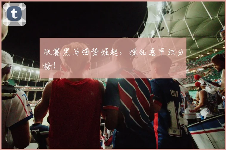 联赛黑马强势崛起，搅乱意甲积分榜！