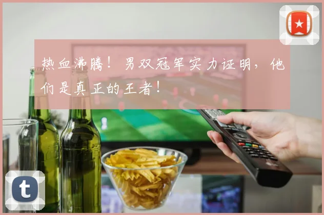 热血沸腾！男双冠军实力证明，他们是真正的王者！