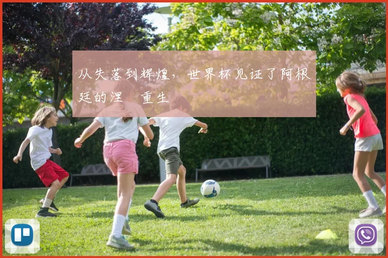 从失落到辉煌，世界杯见证了阿根廷的涅槃重生